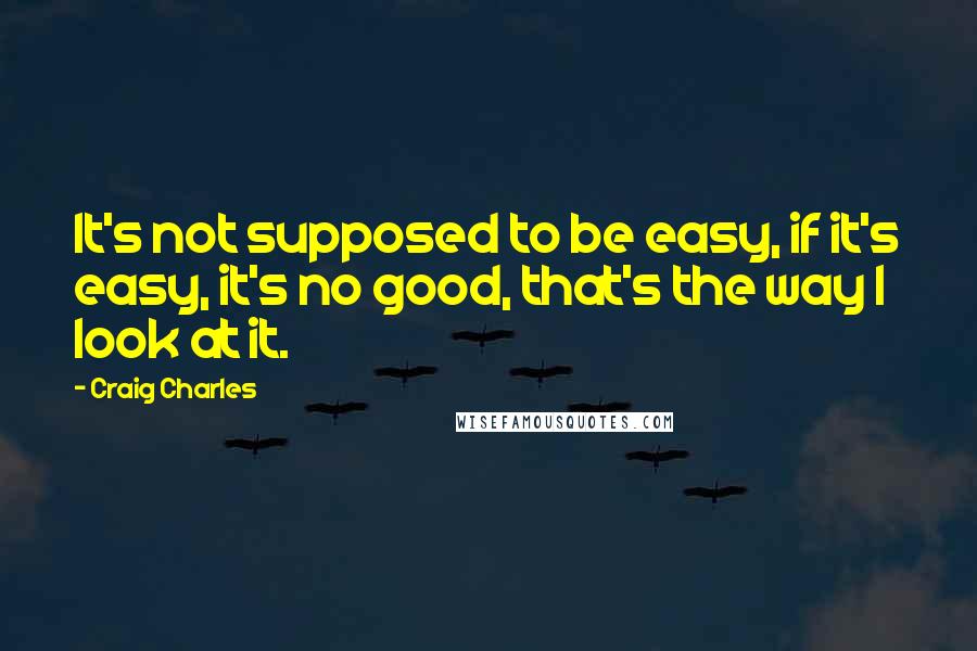 Craig Charles Quotes: It's not supposed to be easy, if it's easy, it's no good, that's the way I look at it.