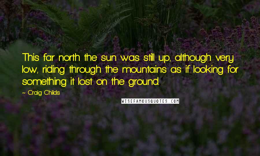 Craig Childs Quotes: This far north the sun was still up, although very low, riding through the mountains as if looking for something it lost on the ground.