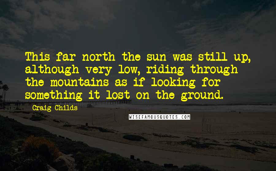 Craig Childs Quotes: This far north the sun was still up, although very low, riding through the mountains as if looking for something it lost on the ground.