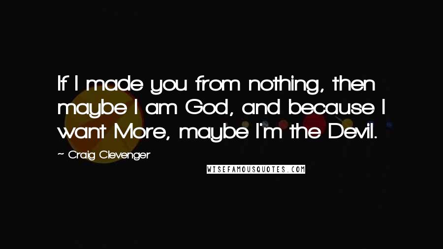 Craig Clevenger Quotes: If I made you from nothing, then maybe I am God, and because I want More, maybe I'm the Devil.