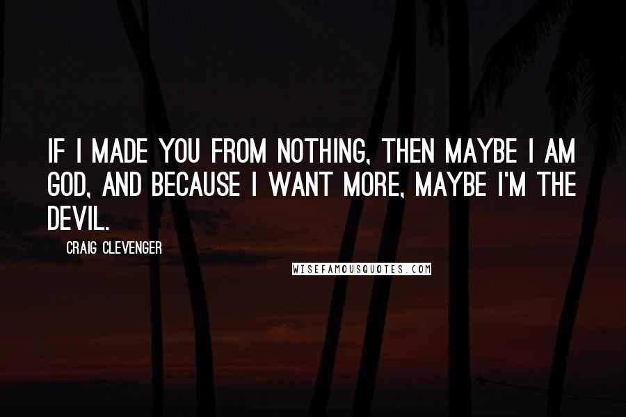 Craig Clevenger Quotes: If I made you from nothing, then maybe I am God, and because I want More, maybe I'm the Devil.