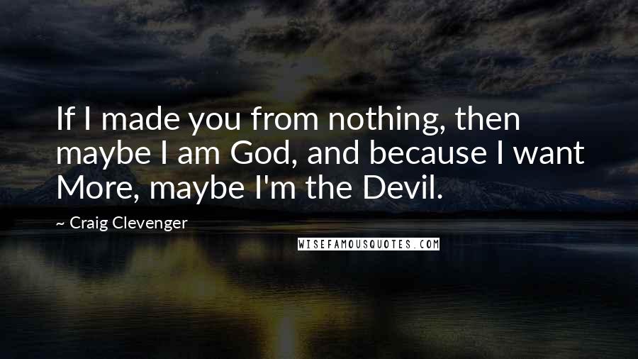 Craig Clevenger Quotes: If I made you from nothing, then maybe I am God, and because I want More, maybe I'm the Devil.