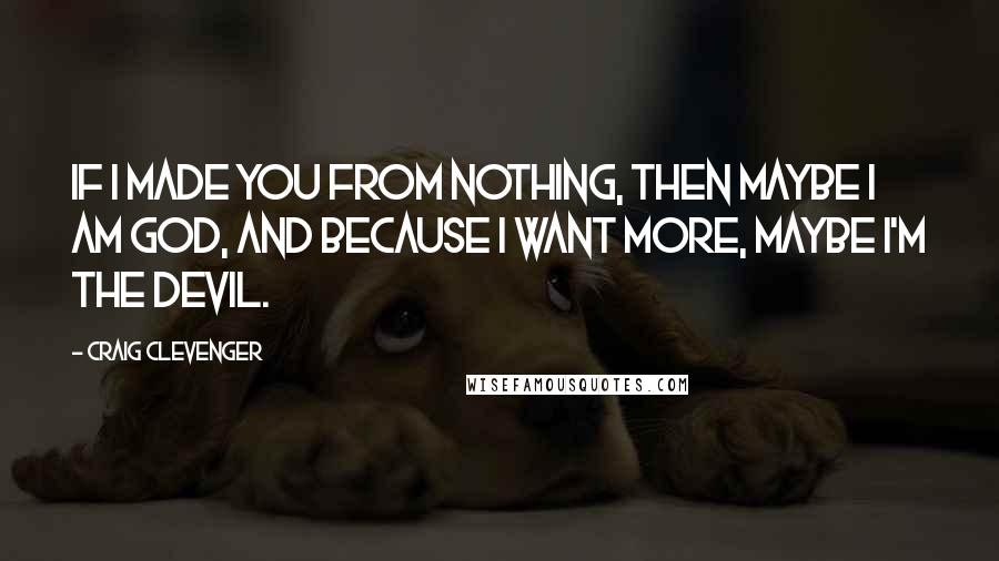 Craig Clevenger Quotes: If I made you from nothing, then maybe I am God, and because I want More, maybe I'm the Devil.