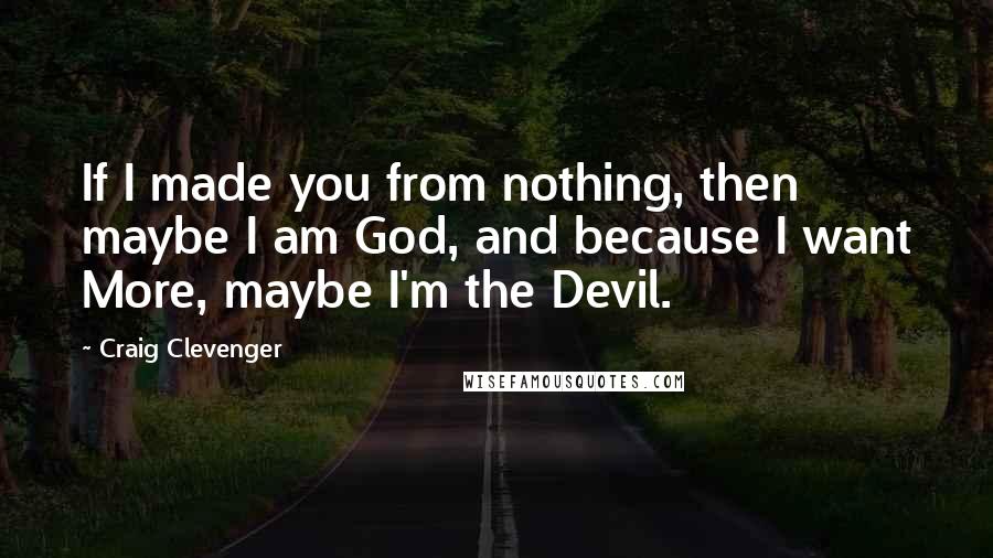 Craig Clevenger Quotes: If I made you from nothing, then maybe I am God, and because I want More, maybe I'm the Devil.