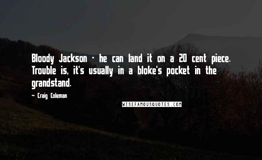 Craig Coleman Quotes: Bloody Jackson - he can land it on a 20 cent piece. Trouble is, it's usually in a bloke's pocket in the grandstand.