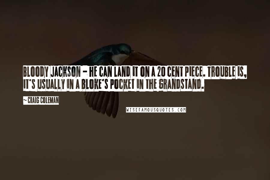 Craig Coleman Quotes: Bloody Jackson - he can land it on a 20 cent piece. Trouble is, it's usually in a bloke's pocket in the grandstand.