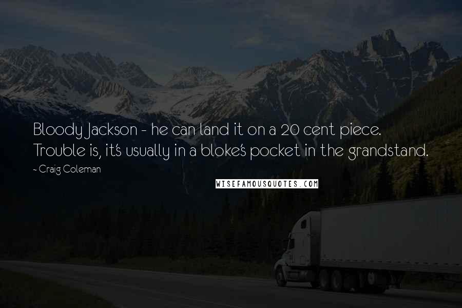 Craig Coleman Quotes: Bloody Jackson - he can land it on a 20 cent piece. Trouble is, it's usually in a bloke's pocket in the grandstand.