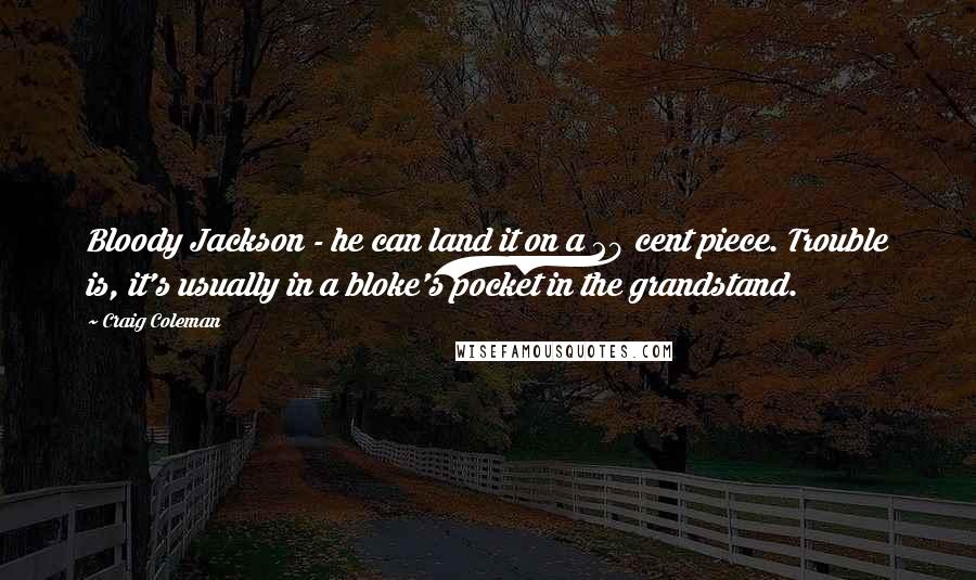 Craig Coleman Quotes: Bloody Jackson - he can land it on a 20 cent piece. Trouble is, it's usually in a bloke's pocket in the grandstand.