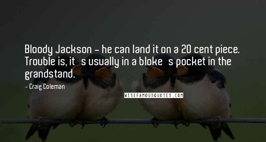 Craig Coleman Quotes: Bloody Jackson - he can land it on a 20 cent piece. Trouble is, it's usually in a bloke's pocket in the grandstand.