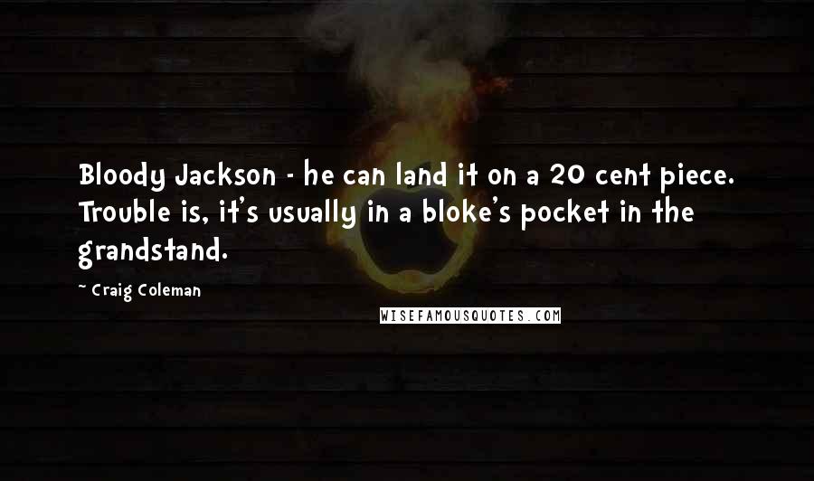 Craig Coleman Quotes: Bloody Jackson - he can land it on a 20 cent piece. Trouble is, it's usually in a bloke's pocket in the grandstand.