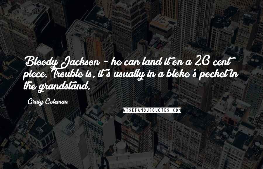 Craig Coleman Quotes: Bloody Jackson - he can land it on a 20 cent piece. Trouble is, it's usually in a bloke's pocket in the grandstand.