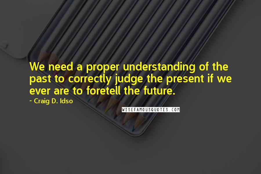 Craig D. Idso Quotes: We need a proper understanding of the past to correctly judge the present if we ever are to foretell the future.