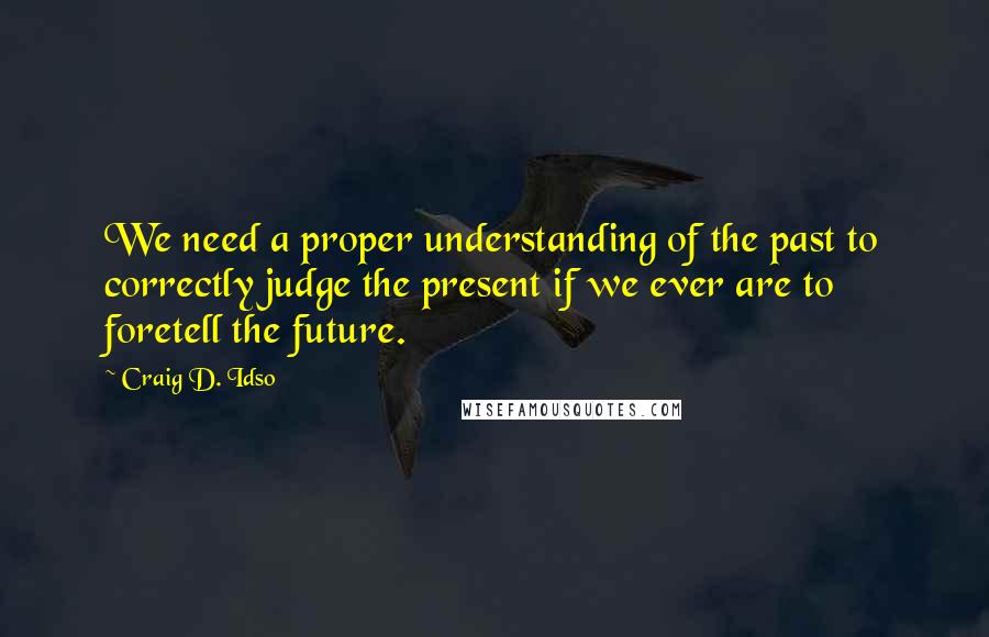 Craig D. Idso Quotes: We need a proper understanding of the past to correctly judge the present if we ever are to foretell the future.