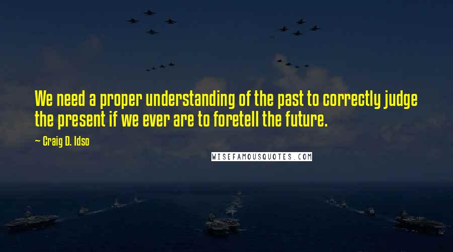 Craig D. Idso Quotes: We need a proper understanding of the past to correctly judge the present if we ever are to foretell the future.