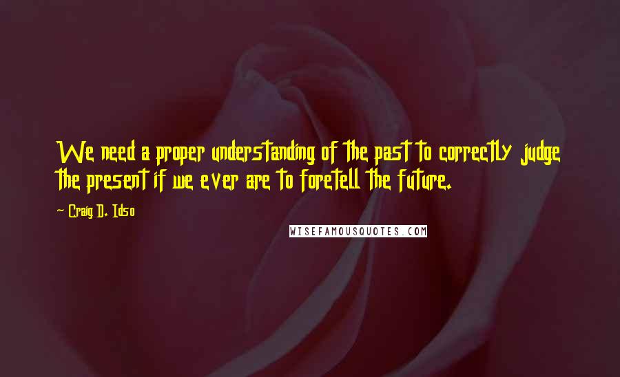 Craig D. Idso Quotes: We need a proper understanding of the past to correctly judge the present if we ever are to foretell the future.