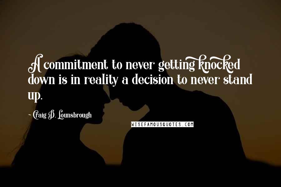 Craig D. Lounsbrough Quotes: A commitment to never getting knocked down is in reality a decision to never stand up.