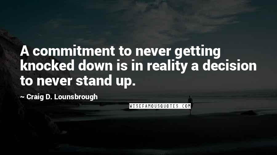 Craig D. Lounsbrough Quotes: A commitment to never getting knocked down is in reality a decision to never stand up.