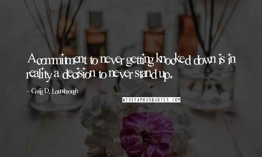 Craig D. Lounsbrough Quotes: A commitment to never getting knocked down is in reality a decision to never stand up.