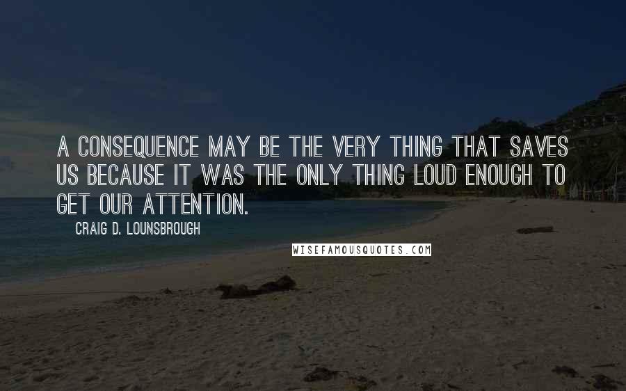 Craig D. Lounsbrough Quotes: A consequence may be the very thing that saves us because it was the only thing loud enough to get our attention.