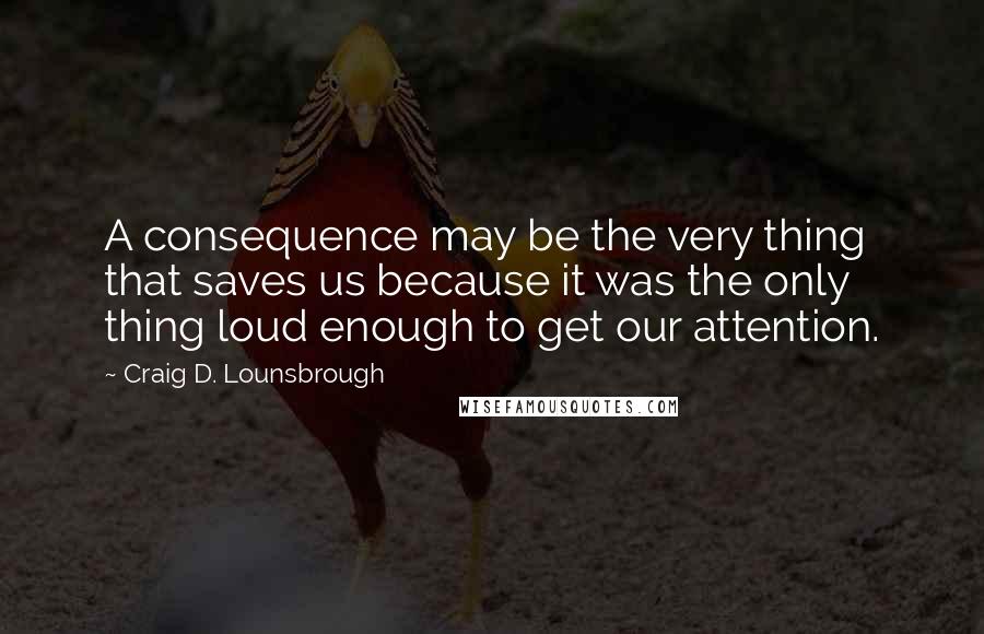 Craig D. Lounsbrough Quotes: A consequence may be the very thing that saves us because it was the only thing loud enough to get our attention.