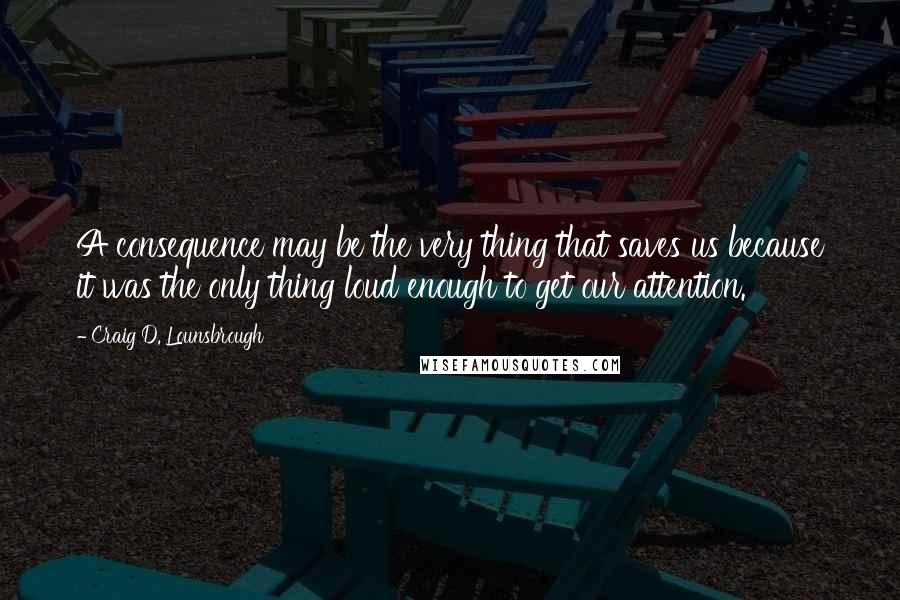 Craig D. Lounsbrough Quotes: A consequence may be the very thing that saves us because it was the only thing loud enough to get our attention.