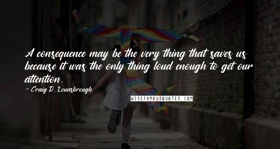 Craig D. Lounsbrough Quotes: A consequence may be the very thing that saves us because it was the only thing loud enough to get our attention.