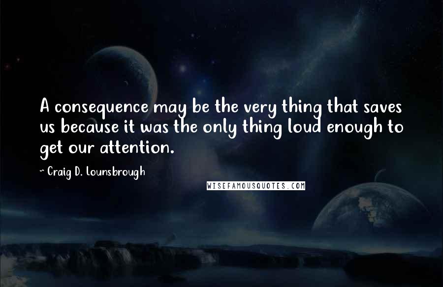 Craig D. Lounsbrough Quotes: A consequence may be the very thing that saves us because it was the only thing loud enough to get our attention.