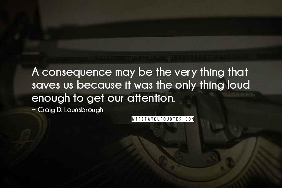 Craig D. Lounsbrough Quotes: A consequence may be the very thing that saves us because it was the only thing loud enough to get our attention.