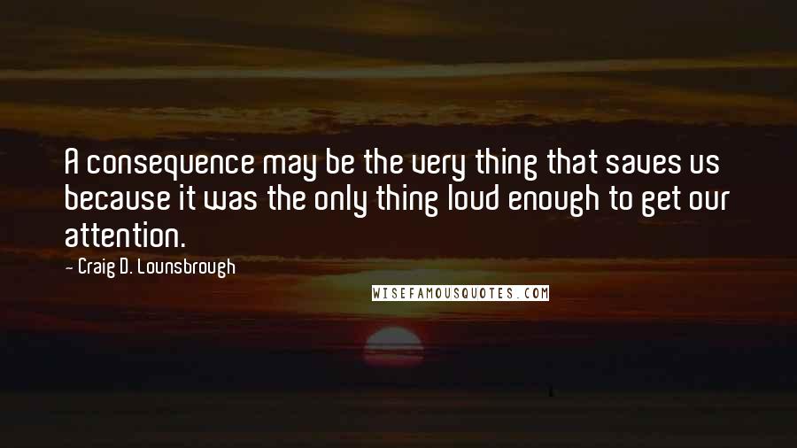 Craig D. Lounsbrough Quotes: A consequence may be the very thing that saves us because it was the only thing loud enough to get our attention.