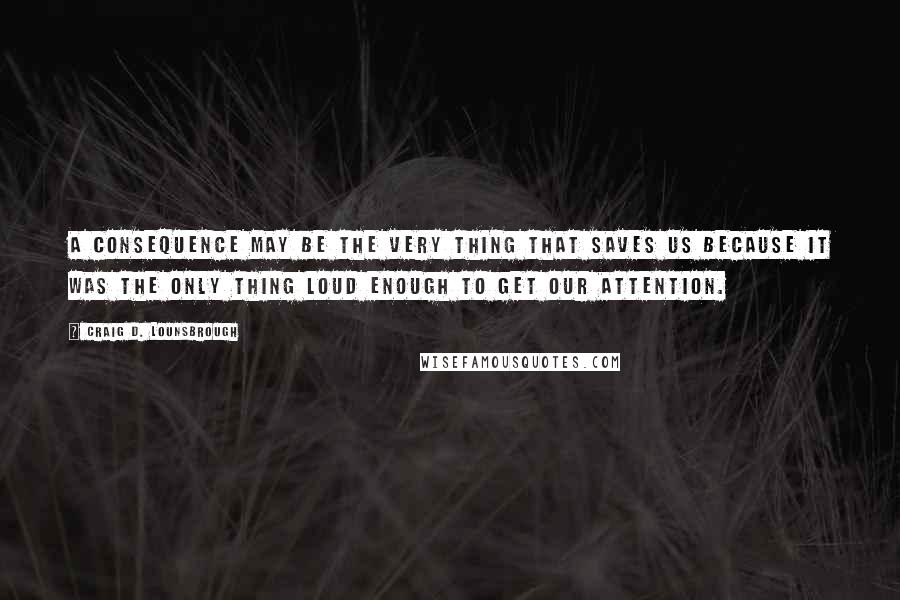 Craig D. Lounsbrough Quotes: A consequence may be the very thing that saves us because it was the only thing loud enough to get our attention.