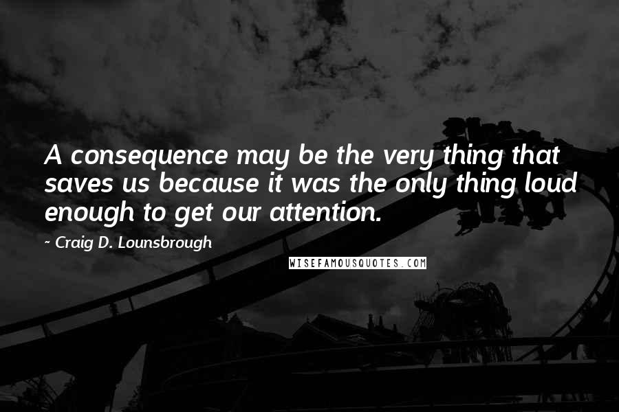 Craig D. Lounsbrough Quotes: A consequence may be the very thing that saves us because it was the only thing loud enough to get our attention.