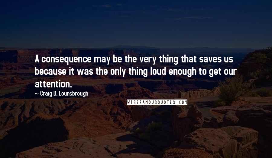 Craig D. Lounsbrough Quotes: A consequence may be the very thing that saves us because it was the only thing loud enough to get our attention.