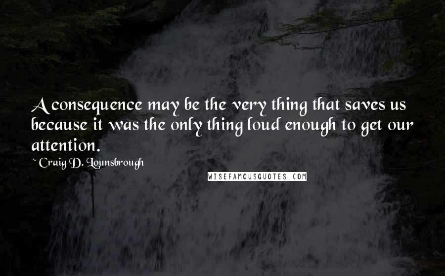Craig D. Lounsbrough Quotes: A consequence may be the very thing that saves us because it was the only thing loud enough to get our attention.