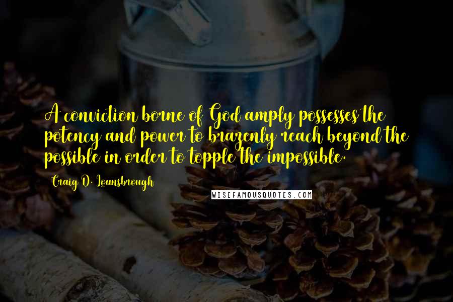 Craig D. Lounsbrough Quotes: A conviction borne of God amply possesses the potency and power to brazenly reach beyond the possible in order to topple the impossible.