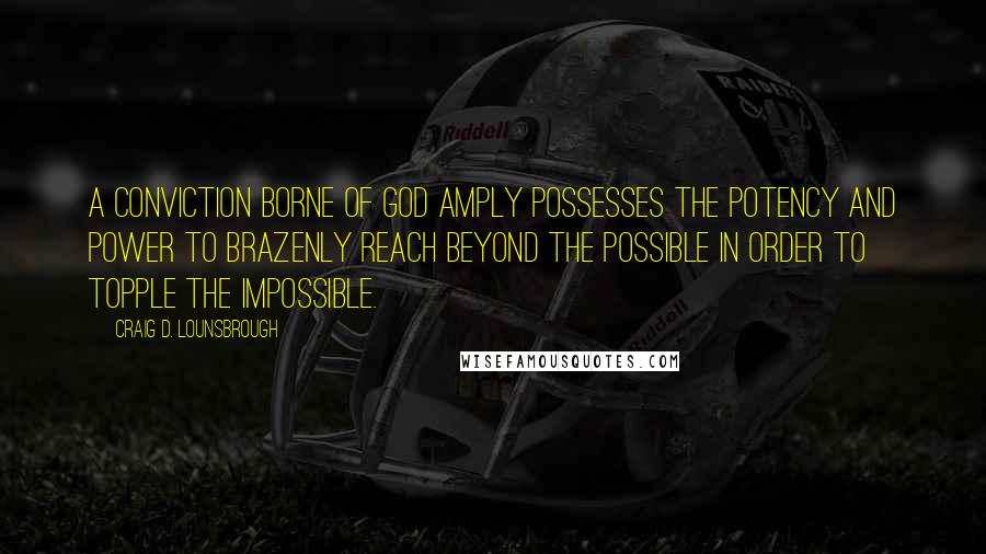 Craig D. Lounsbrough Quotes: A conviction borne of God amply possesses the potency and power to brazenly reach beyond the possible in order to topple the impossible.