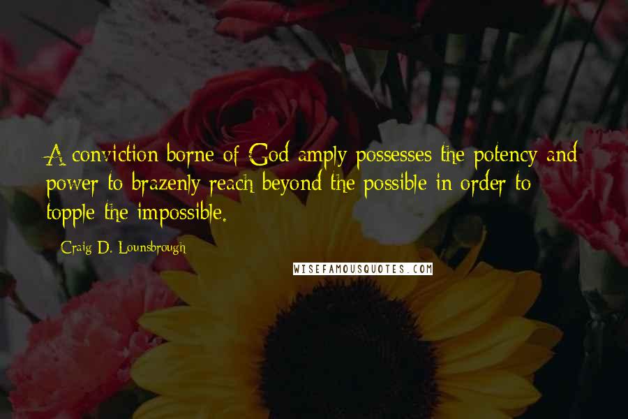 Craig D. Lounsbrough Quotes: A conviction borne of God amply possesses the potency and power to brazenly reach beyond the possible in order to topple the impossible.