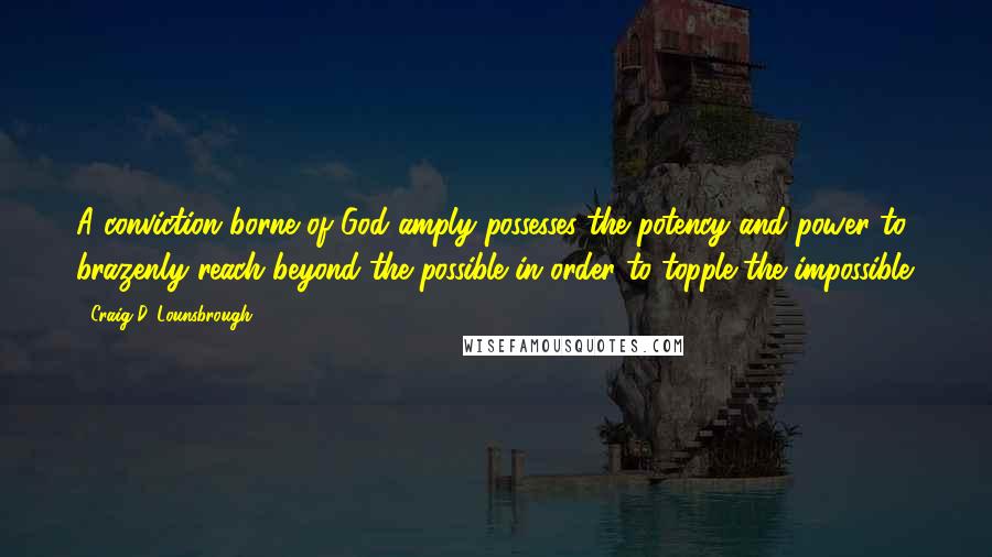 Craig D. Lounsbrough Quotes: A conviction borne of God amply possesses the potency and power to brazenly reach beyond the possible in order to topple the impossible.