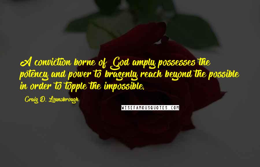 Craig D. Lounsbrough Quotes: A conviction borne of God amply possesses the potency and power to brazenly reach beyond the possible in order to topple the impossible.