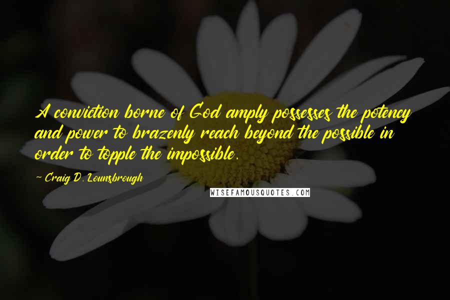 Craig D. Lounsbrough Quotes: A conviction borne of God amply possesses the potency and power to brazenly reach beyond the possible in order to topple the impossible.