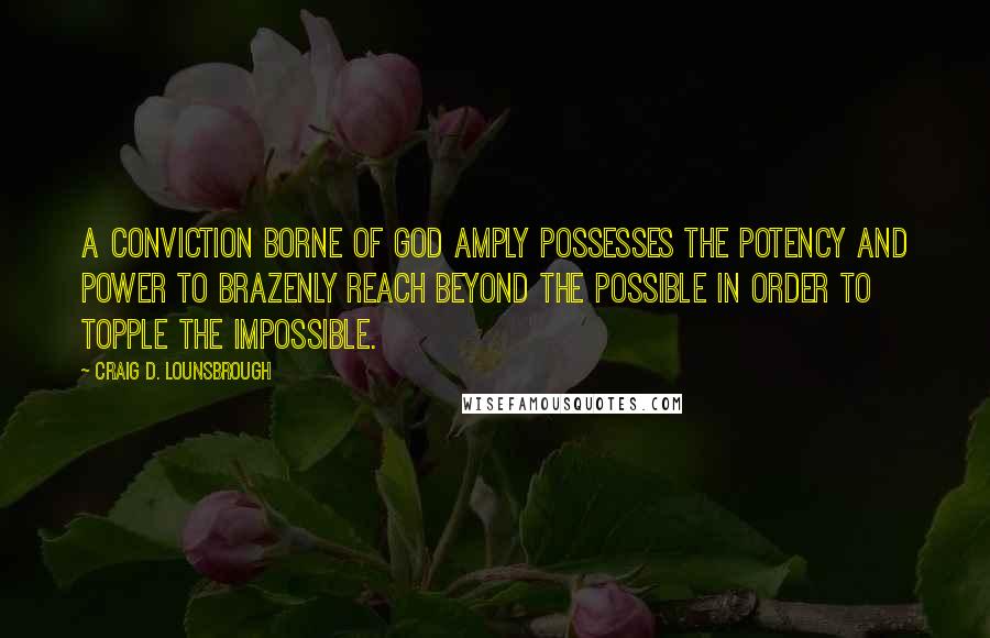 Craig D. Lounsbrough Quotes: A conviction borne of God amply possesses the potency and power to brazenly reach beyond the possible in order to topple the impossible.