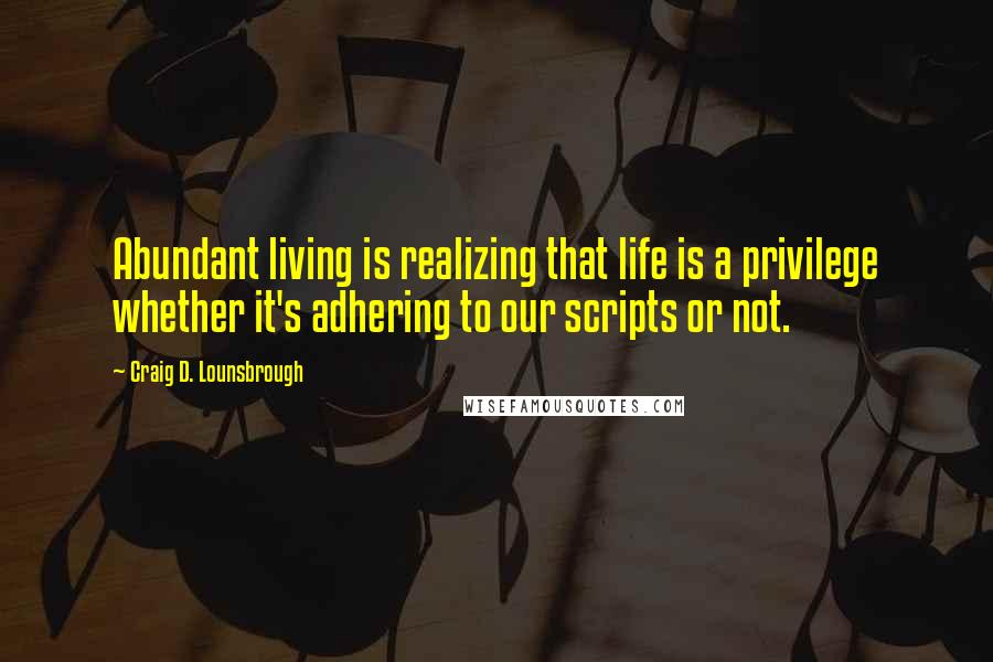 Craig D. Lounsbrough Quotes: Abundant living is realizing that life is a privilege whether it's adhering to our scripts or not.