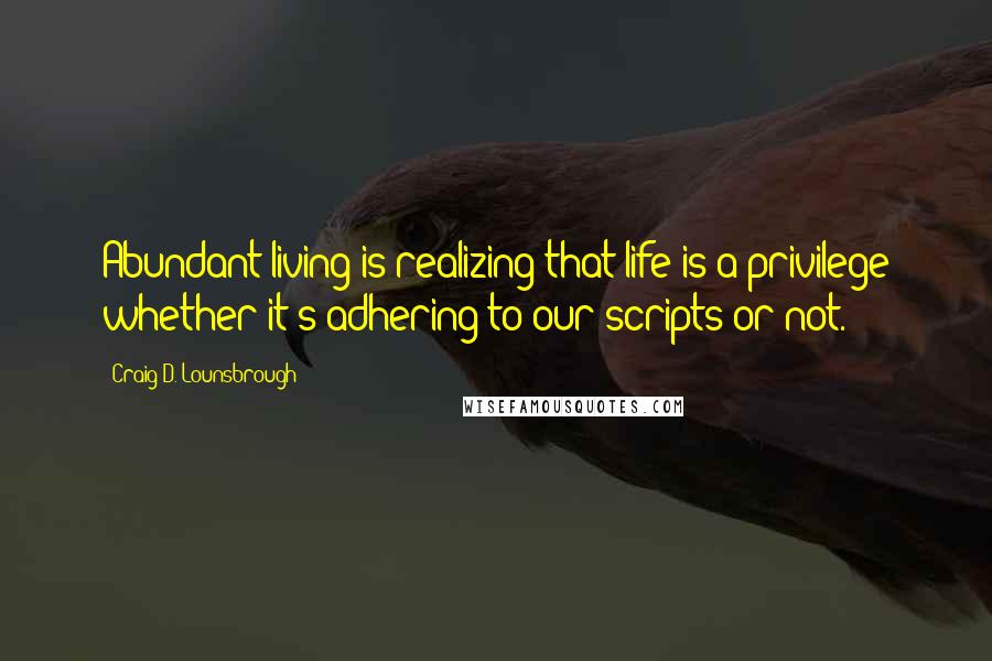 Craig D. Lounsbrough Quotes: Abundant living is realizing that life is a privilege whether it's adhering to our scripts or not.