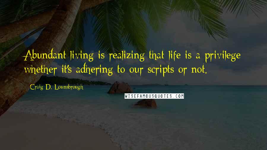 Craig D. Lounsbrough Quotes: Abundant living is realizing that life is a privilege whether it's adhering to our scripts or not.