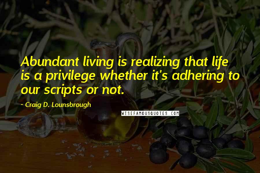 Craig D. Lounsbrough Quotes: Abundant living is realizing that life is a privilege whether it's adhering to our scripts or not.