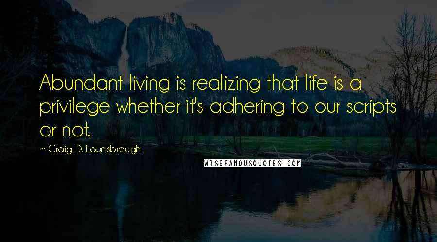 Craig D. Lounsbrough Quotes: Abundant living is realizing that life is a privilege whether it's adhering to our scripts or not.