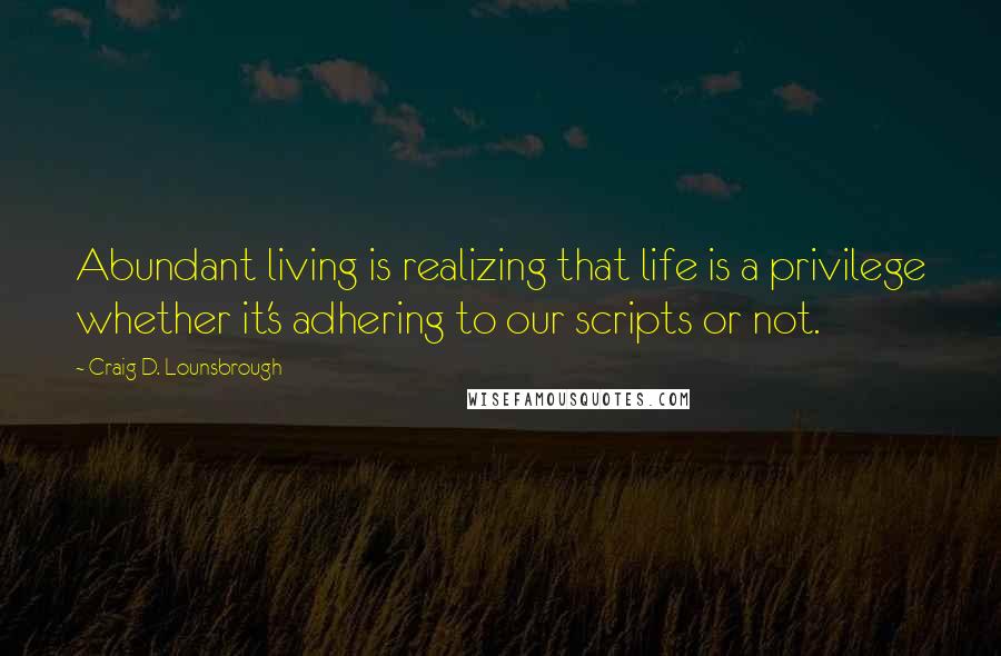 Craig D. Lounsbrough Quotes: Abundant living is realizing that life is a privilege whether it's adhering to our scripts or not.