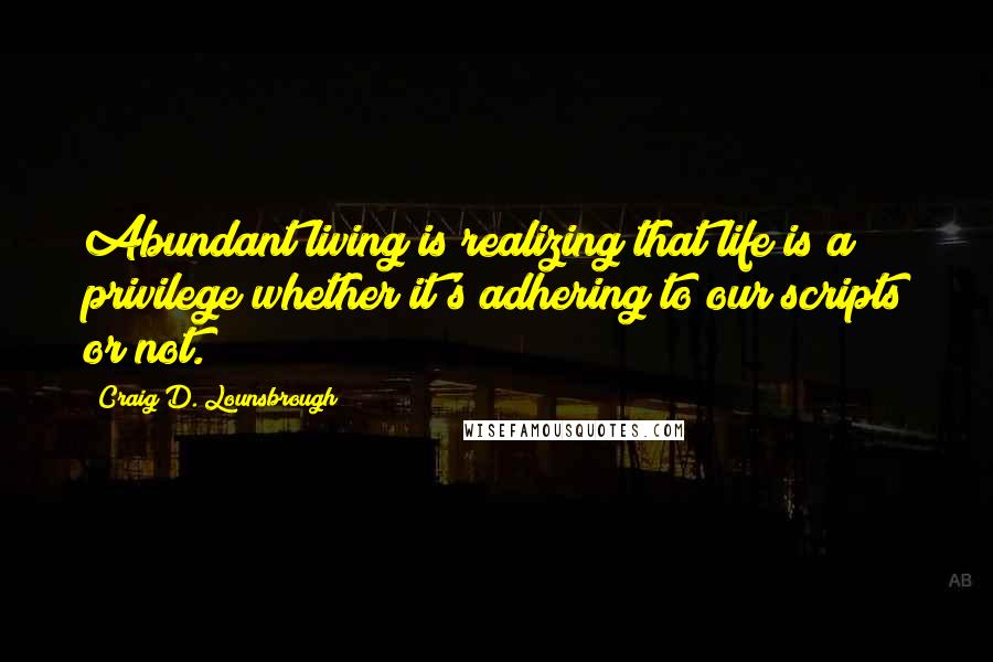 Craig D. Lounsbrough Quotes: Abundant living is realizing that life is a privilege whether it's adhering to our scripts or not.