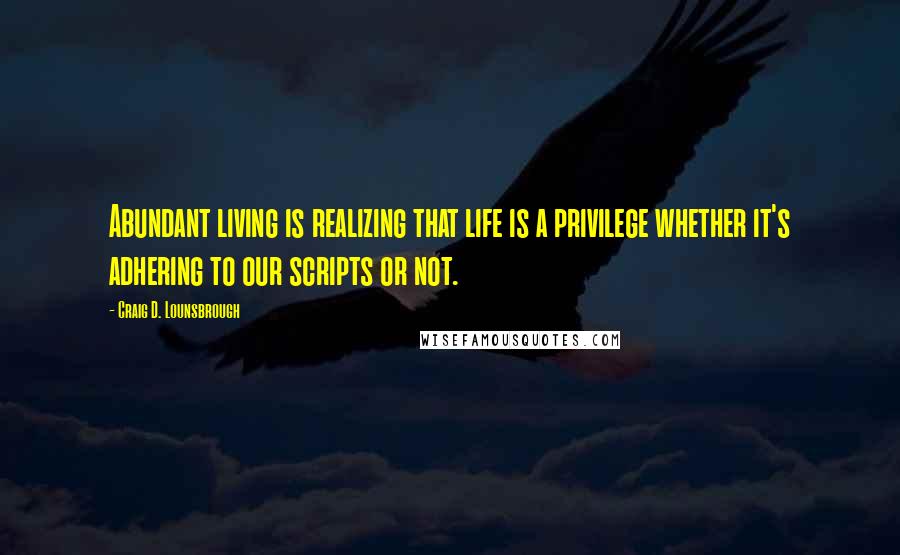 Craig D. Lounsbrough Quotes: Abundant living is realizing that life is a privilege whether it's adhering to our scripts or not.