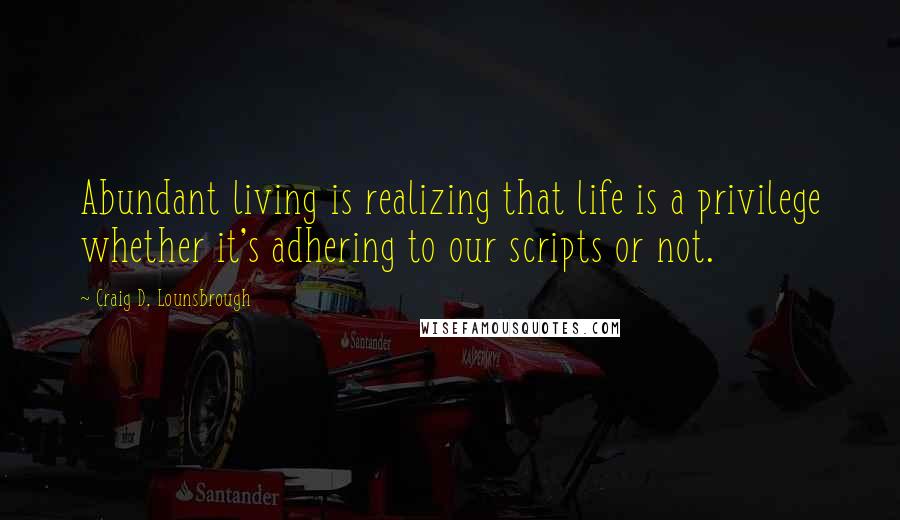 Craig D. Lounsbrough Quotes: Abundant living is realizing that life is a privilege whether it's adhering to our scripts or not.