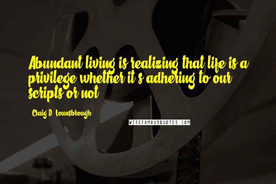 Craig D. Lounsbrough Quotes: Abundant living is realizing that life is a privilege whether it's adhering to our scripts or not.